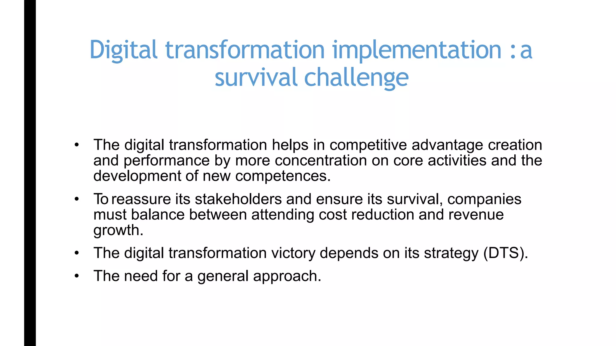Digital transformation implementation :a
survival challenge
• The digital transformation helps in competitive advantage creation
and performance by more concentration on core activities and the
development of new competences.
• To reassure its stakeholders and ensure its survival, companies
must balance between attending cost reduction and revenue
growth.
• The digital transformation victory depends on its strategy (DTS).
• The need for a general approach.
 