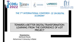 CE ON DIGITAL
THE 7TH INTERNATIONAL CONFEREN
ECONOMY
TOWARDS ABETTER DIGITALTRANSFORMATION:
LEARNING FROM THE EXPERIENCE OF ADT
PROJECT
Presented by :
Mahboub Houda
Mohammed V University in Rabat
 