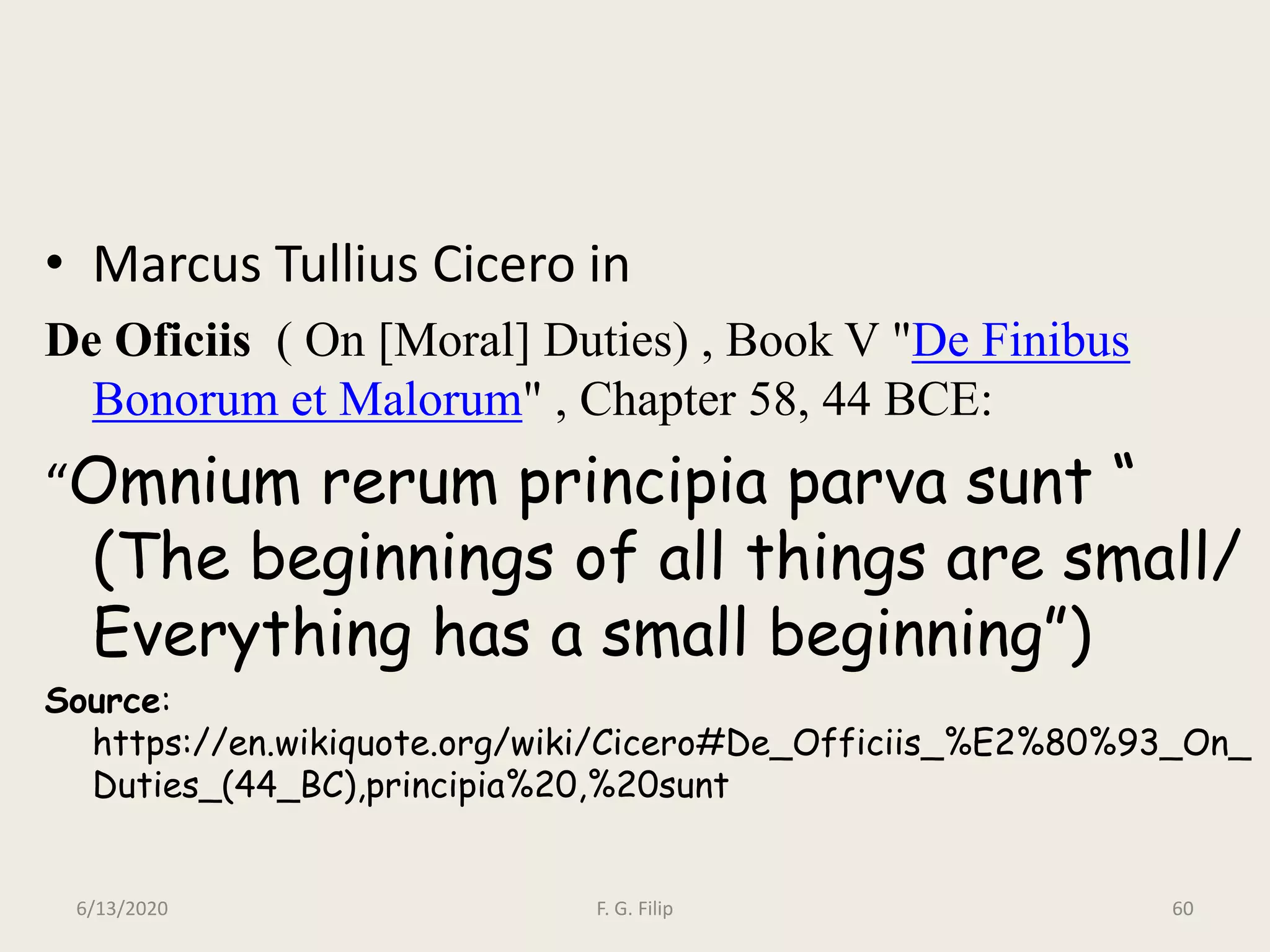• Marcus Tullius Cicero in
De Oficiis ( On [Moral] Duties) , Book V "De Finibus
Bonorum et Malorum" , Chapter 58, 44 BCE:
“Omnium rerum principia parva sunt “
(The beginnings of all things are small/
Everything has a small beginning”)
Source:
https://en.wikiquote.org/wiki/Cicero#De_Officiis_%E2%80%93_On_
Duties_(44_BC),principia%20,%20sunt
6/13/2020 F. G. Filip 60
 