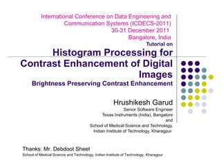 Tutorial on Histogram Processing for Contrast Enhancement of Digital Images Brightness Preserving Contrast Enhancement Hrushikesh Garud Senior Software Engineer Texas Instruments (India), Bangalore and School of Medical Science and Technology, Indian Institute of Technology, Kharagpur  International Conference on Data Engineering and Communication Systems (ICDECS-2011)  30-31 December 2011  Bangalore, India Thanks: Mr. Debdoot Sheet School of Medical Science and Technology, Indian Institute of Technology, Kharagpur  