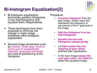 Bi-histogram Equalization[2] Bi-histogram equalization techniques partition histograms in two sub-histograms and equalize them independently. These techniques have been proposed to minimize the change in mean image brightness aftre histogram equalization Several image parameters such as  median, mean gray  level or some sort of automatically selected  grayscale threshold  are used to partitioning of the histogram.  Procedure: Compute histogram  H   for the gray scales. Where value  H(i)  represents the frequency of occurrence of the  i th  gray level in the image. Split the histogram in to two sub-histograms Equalize the two sub-histograms independently .  Let  EqH contain the new mapping of gray values  obtained after equalization. In the input image  replace the each gray value  i,  by  EqH(i)  to obtain the equalized image.  