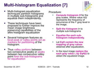 Multi-histogram Equalization [7] Multi-histogram equalization techniques partition histograms in multiple sub-histograms and equalize them independently. These techniques have been proposed to further improve the mean image brightness preserving capabilities of the aftre histogram equalization Several histogram features as  local peak or valley points act as markers for partitioning  of the histogram.  Thus  valley portions  between two consecutive peaks or  peaks  between two consecutive valley point  form the sub-histograms for equalization Procedure: Compute histogram  H   for the gray scales. Where value  H(i)  represents the frequency of occurrence of the  i th  gray level in the image. Split the histogram  in to multiple sub-histograms Equalize the each sub-histogram independently .  Let  EqH contain the new mapping of gray values  obtained after equalization. In the input image  replace the each gray value  i,  by  EqH(i)  to obtain the equalized image.  