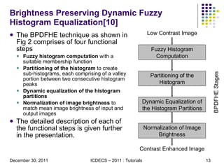 Brightness Preserving Dynamic Fuzzy Histogram Equalization[10] The BPDFHE technique as shown in Fig 2 comprises of four functional steps Fuzzy histogram computation  with a suitable membership function Partitioning of the histogram  to create sub-histograms, each comprising of a valley portion between two consecutive histogram peaks Dynamic equalization of the histogram partitions Normalization of image brightness  to match mean image brightness of input and output images The detailed description of each of the functional steps is given further in the presentation. Fuzzy Histogram Computation Partitioning of the Histogram Dynamic Equalization of the Histogram Partitions Normalization of Image Brightness Low Contrast Image Contrast Enhanced Image BPDFHE Stages 