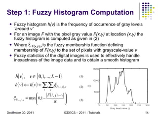 Step 1: Fuzzy Histogram Computation Fuzzy histogram  h(v)  is the frequency of occurrence of gray levels  ‘around v’ For an image  F  with the pixel gray value  F(x,y)  at location  (x,y)  the fuzzy histogram is computed as given in (2) Where  ξ   F(x,y), ν   is the fuzzy membership function defining membership of  F(x,y)  to the set of pixels with grayscale-value  v Fuzzy statistics of the digital images is used to effectively handle inexactness of the image data and to obtain a smooth histogram (1) (2) (3) 