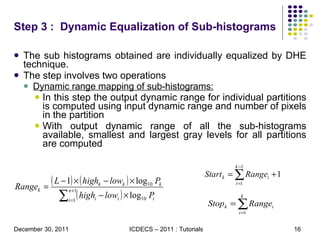 Step 3 :  Dynamic Equalization of Sub-histograms   The sub histograms obtained are individually equalized by DHE technique.  The step involves two operations Dynamic range mapping of sub-histograms: In this step the output dynamic range for individual partitions is computed using input dynamic range and number of pixels in the partition  With output dynamic range of all the sub-histograms available, smallest and largest gray levels for all partitions are computed 