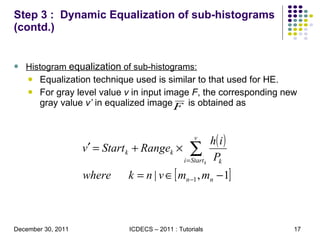 Step 3 :  Dynamic Equalization of sub-histograms (contd.) Histogram  equalization  of sub-histograms: Equalization technique used is similar to that used for HE. For gray level value  v  in input image  F , the corresponding new gray value  v’  in equalized image  is obtained as 