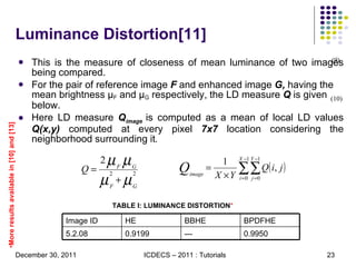 This is the measure of closeness of mean luminance of two images being compared. For the pair of reference image  F  and enhanced image  G,  having the mean brightness  μ F  and  μ G  respectively, the LD measure  Q  is given below.  Here LD measure  Q image  is computed as a mean of local LD values  Q(x,y)  computed at every pixel  7x7  location considering the neighborhood surrounding it . Luminance Distortion[11] (9) (10) TABLE I: LUMINANCE DISTORTION *   More results available in [10] and [13] 0.9950 --- 0.9199  5.2.08 BPDFHE BBHE HE Image ID 