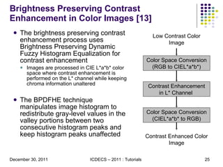 Brightness Preserving Contrast Enhancement in Color Images [13] The brightness preserving contrast enhancement process uses Brightness Preserving Dynamic Fuzzy Histogram Equalization for contrast enhancement  Images are processed in CIE L*a*b* color space where contrast enhancement is performed on the L* channel while keeping chroma information unaltered  The BPDFHE technique manipulates image histogram to redistribute gray-level values in the valley portions between two consecutive histogram peaks and keep histogram peaks unaffected Color Space Conversion (RGB to CIEL*a*b*) Contrast Enhancement in L* Channel  Color Space Conversion (CIEL*a*b* to RGB) Contrast Enhanced Color Image Low Contrast Color Image 