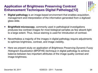 Application of Brightness Preserving Contrast Enhancement Techniques Digital Pathology[12] Digital pathology  is an image-based environment that enables acquisition, management and interpretation of the information generated from a digitized glass slide.  Brightﬁeld microscopy , commonly used in pathological investigations produces low contrast images for most biological samples as few absorb light to a large extent. Thus, tissue staining is used for introduction of contrast.  Nevertheless a majority of the images in digital pathology require adjustments to optimize brightness, contrast, and image visibility. Here we present study on application of  Brightness Preserving Dynamic Fuzzy Histogram Equalization  (BPDFHE) technique in digital pathology to achieve balance between two important attributes of the image quality contrast and image brightness. 