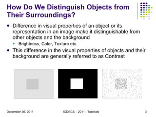 How Do We Distinguish Objects from Their Surroundings? Difference in visual properties of an object or its representation in an image make it distinguishable from other objects and the background Brightness, Color, Texture etc. This difference in the visual properties of objects and their background are generally referred to as Contrast 