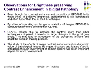 Observations for Brightness preserving Contrast Enhancement in Digital Pathology Even though the contrast enhancement capability of BPDFHE limits when trying to preserve brightness, performance is still comparable and often better than that of the HE technique. By virtue of operating on the global statistics of images BPDFHE is computationally more efficient than CLAHE. CLAHE, though able to increase the contrast more than other techniques compared, it introduces large changes in the pixel gray levels. This may lead to introduction of the processing artifacts and affect the decision making process. The study of the effects of image contrast enhancement on diagnostic value of pathological images by organ, diseases and feature specific categories through involvement of domain experts will be an important aspect for future development. 