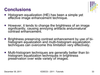Conclusions Histogram equalization (HE) has been a simple yet effective image enhancement technique. However, it tends to change the brightness of an image signiﬁcantly, causing annoying artifacts andunnatural contrast enhancement.  Brightness preserving contrast enhancement by use of bi-histogram equalization and multi-histogram equalization techniques can overcome this limitation very effectively.  Multi-histogram techniques are generally better than bi-histogram equalization techniques in brightness preservation over wide variety of images. 