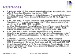 References T. Acharya and A. K. Ray Image Processing Principles and Applicatins, John Wiley & Sons, Inc., Hoboken, New Jersey, 2005 Y. T. Kim, “Contrast Enhancement Using Brightness Preserving Bi-Histogram Equalization”,  IEEE Trans., Consumer Electronics , vol. 43, no. 1, pp. 1-8, 1997. S. D. Chen and A. R. Ramli, “Minimum Mean Brightness Error Bi-Histogram Equalization in Contrast Enhancement”,  IEEE Trans.,Consumer Electronics , vol. 49, no. 4, pp. 1310-1319, Nov. 2003. Yu Wan, Qian Chen and Bao-Min Zhang., “Image Enhancement Based On Equal Area Dualistic Sub-Image Histogram Equalization Method,”  IEEE Trans Consumer Electronics, vol. 45, no. 1, pp. 68-75, Feb. 1999. S.-D. Chen and A. Ramli, “Contrast enhancement using recursive MeanSeparate histogram equalization for scalable brightness preservation,”  IEEE Trans. on Consumer Electronics, vol. 49, no. 4, pp. 1301-1309,  Nov. 2003. D. Menotti, L. Najman, J. Facon, and A.A. Araújo, “Multi-Histogram Equalization Methods for Contrast Enhancement and Brightness Preserving”, IEEE Transactions on Consumer Electronics, Vol. 53, No. 3, AUGUST 2007.  M. Abdullah-Al-Wadud, et al, “A Dynamic Histogram Equalization for Image Contrast Enhancement”, IEEE Trans., Consumer Electronics, vol.53, no. 2, pp. 593–600, May 2007. 