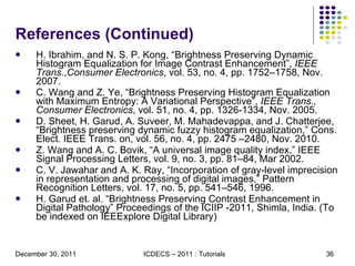 References (Continued) H. Ibrahim, and N. S. P. Kong, “Brightness Preserving Dynamic Histogram Equalization for Image Contrast Enhancement”,  IEEE Trans.,Consumer Electronics , vol. 53, no. 4, pp. 1752–1758, Nov. 2007. C. Wang and Z. Ye, “Brightness Preserving Histogram Equalization with Maximum Entropy: A Variational Perspective”,  IEEE Trans., Consumer Electronics , vol. 51, no. 4, pp. 1326-1334, Nov. 2005. D. Sheet, H. Garud, A. Suveer, M. Mahadevappa, and J. Chatterjee, “Brightness preserving dynamic fuzzy histogram equalization,” Cons. Elect. IEEE Trans. on, vol. 56, no. 4, pp. 2475 –2480, Nov. 2010. Z. Wang and A. C. Bovik, “A universal image quality index,” IEEE Signal Processing Letters, vol. 9, no. 3, pp. 81–84, Mar 2002. C. V. Jawahar and A. K. Ray, “Incorporation of gray-level imprecision in representation and processing of digital images,” Pattern Recognition Letters, vol. 17, no. 5, pp. 541–546, 1996. H. Garud et. al. “Brightness Preserving Contrast Enhancement in Digital Pathology” Proceedings of the ICIIP -2011, Shimla, India. (To be indexed on IEEExplore Digital Library) 