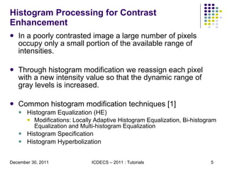 Histogram Processing for Contrast Enhancement In a poorly contrasted image a large number of pixels occupy only a small portion of the available range of intensities.  Through histogram modification we reassign each pixel with a new intensity value so that the dynamic range of gray levels is increased. Common histogram modification techniques [1] Histogram Equalization (HE) Modifications: Locally Adaptive Histogram Equalization, Bi-histogram Equalization and Multi-histogram Equalization  Histogram Specification  Histogram Hyperbolization 