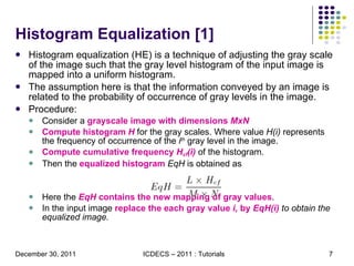 Histogram Equalization [1] Histogram equalization (HE) is a technique of adjusting the gray scale of the image such that the gray level histogram of the input image is mapped into a uniform histogram.  The assumption here is that the information conveyed by an image is related to the probability of occurrence of gray levels in the image.  Procedure: Consider a  grayscale image with dimensions  MxN Compute histogram  H   for the gray scales. Where value  H(i)  represents the frequency of occurrence of the  i th  gray level in the image. Compute cumulative frequency  H cf (i)   of the histogram.  Then the  equalized histogram   EqH  is obtained as  Here the  EqH  contains the new mapping of gray values .  In the input image  replace the each gray value  i,  by  EqH(i)  to obtain the equalized image.  
