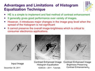 Advantages and Limitations  of Histogram Equalization Technique HE is a simple to implement and fast method of contrast enhancement It generally gives good performance over variety of images. However, it introduces major changes in the image gray level when the spread of the histogram is not significant  It cannot preserve the overall image-brightness which is critical to consumer electronics applications. Input Image Contrast Enhanced Image Histogram Equalization Contrast Enhanced Image Brightness Preserving  Contrast Enhancement 