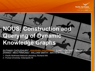 NOUS: Construction and
Querying of Dynamic
Knowledge Graphs
SUTANAY CHOUDHURY1, KHUSHBU AGARWAL1, SUMIT PUROHIT1, BAICHUAN
ZHANG2, MEG PIRRUNG1, WILLIAM SMITH1, MATHEW THOMAS1
1 : Pacific Northwest National Laboratory, Richland WA
2 : Purdue University, Indianapolis IN
 
