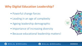 #ICDEWC23
@icde_org @UNEDCostaRica @icde_org @UNEDCostaRica
Why Digital Education Leadership?
• Powerful change forces
• Leading in an age of complexity
• Ageing leadership demographic
• Importance of increasing diversity
• Because educational leadership matters!
 