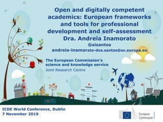 The European Commission’s
science and knowledge service
Joint Research Centre
Open and digitally competent
academics: European frameworks
and tools for professional
development and self-assessment
Dra. Andreia Inamorato
@aisantos
andreia-inamorato-dos.santos@ec.europa.eu
ICDE World Conference, Dublin
7 November 2019
 