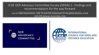 ICDE OER Advocacy Committee Survey (OERAC:) - Findings and
recommendations for the way forward
Prof. Dr. Ebba Ossiannilsson, ICDE EC and ICDE Ambassador for the global advocacy of OER
ICDE OER Advocacy Committee, Chair
 