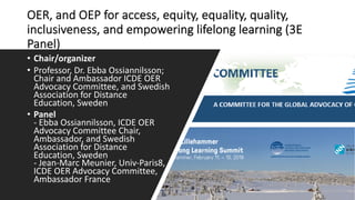OER, and OEP for access, equity, equality, quality,
inclusiveness, and empowering lifelong learning (3E
Panel)
• Chair/organizer
• Professor, Dr. Ebba Ossiannilsson;
Chair and Ambassador ICDE OER
Advocacy Committee, and Swedish
Association for Distance
Education, Sweden
• Panel
- Ebba Ossiannilsson, ICDE OER
Advocacy Committee Chair,
Ambassador, and Swedish
Association for Distance
Education, Sweden
- Jean-Marc Meunier, Univ-Paris8,
ICDE OER Advocacy Committee,
Ambassador France
 
