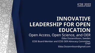 INNOVATIVE
LEADERSHIP FOR OPEN
EDUCATION
Open Access, Open Science, and OER
Ebba Ossiannilsson, Sweden
ICDE Board Member and ICDE OER Advocacy Committee,
Chair
Ebba.Ossiannilsson@gmail.com
 