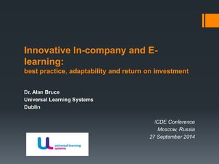 Innovative In-company and E-learning: 
best practice, adaptability and return on investment 
Dr. Alan Bruce 
Universal Learning Systems 
Dublin 
ICDE Conference 
Moscow, Russia 
27 September 2014 
 