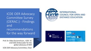 ICDE OER Advocacy
Committee Survey
(OERAC:) - Findings
and
recommendations
for the way forward
Prof. Dr. Ebba Ossiannilsson, ICDE EC
and ICDE Ambassador for the
global advocacy of OER
ICDE OER Advocacy Committee, Chair
 