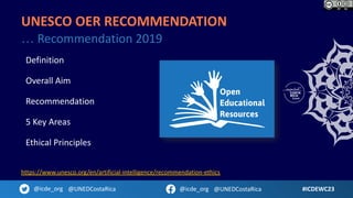 Definition
Overall Aim
Recommendation
5 Key Areas
Ethical Principles
#ICDEWC23
@icde_org @UNEDCostaRica @icde_org @UNEDCostaRica
UNESCO OER RECOMMENDATION
… Recommendation 2019
https://www.unesco.org/en/artificial-intelligence/recommendation-ethics
 