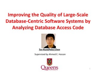 Improving the Quality of Large-Scale
Database-Centric Software Systems by
Analyzing Database Access Code
1
Tse-Hsun(Peter) Chen
Supervised by Ahmed E. Hassan
 