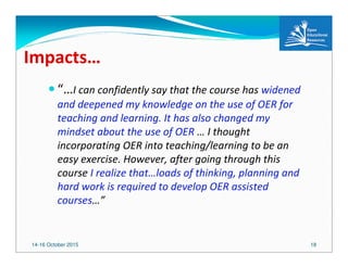14-16 October 2015 18
Impacts…
“…I can confidently say that the course has widened
and deepened my knowledge on the use of OER for
teaching and learning. It has also changed my
mindset about the use of OER … I thought
incorporating OER into teaching/learning to be an
easy exercise. However, after going through this
course I realize that…loads of thinking, planning and
hard work is required to develop OER assisted
courses…”
 