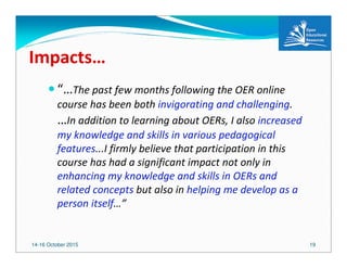 14-16 October 2015 19
Impacts…
“…The past few months following the OER online
course has been both invigorating and challenging.
…In addition to learning about OERs, I also increased
my knowledge and skills in various pedagogical
features...I firmly believe that participation in this
course has had a significant impact not only in
enhancing my knowledge and skills in OERs and
related concepts but also in helping me develop as a
person itself…”
 