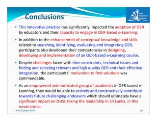 14-16 October 2015 20
Conclusions
This innovative practice has significantly impacted the adoption of OER
by educators and their capacity to engage in OER-based e-Learning.
In addition to the enhancement of conceptual knowledge and skills
related to searching, identifying, evaluating and integrating OER,
participants also developed their competencies in designing,
developing and implementation of an OER-based e-Learning course.
Despite challenges faced with time constraints, technical issues and
finding and selecting relevant and high quality OER and their effective
integration, the participants’ motivation to find solutions was
commendable.
As an empowered and motivated group of academics in OER-based e-
Learning, they would be able to actively and constructively contribute
towards future challenging endeavors which should ultimately have a
significant impact on OUSL taking the leadership in Sri Lanka, in this
novel arena.
 