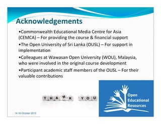 14-16 October 2015 2121
Acknowledgements
•Commonwealth Educational Media Centre for Asia
(CEMCA) – For providing the course & financial support
•The Open University of Sri Lanka (OUSL) – For support in
implementation
•Colleagues at Wawasan Open University (WOU), Malaysia,
who were involved in the original course development
•Participant academic staff members of the OUSL – For their
valuable contributions
 