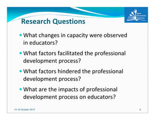14-16 October 2015 8
Research Questions
What changes in capacity were observed
in educators?
What factors facilitated the professional
development process?
What factors hindered the professional
development process?
What are the impacts of professional
development process on educators?
 