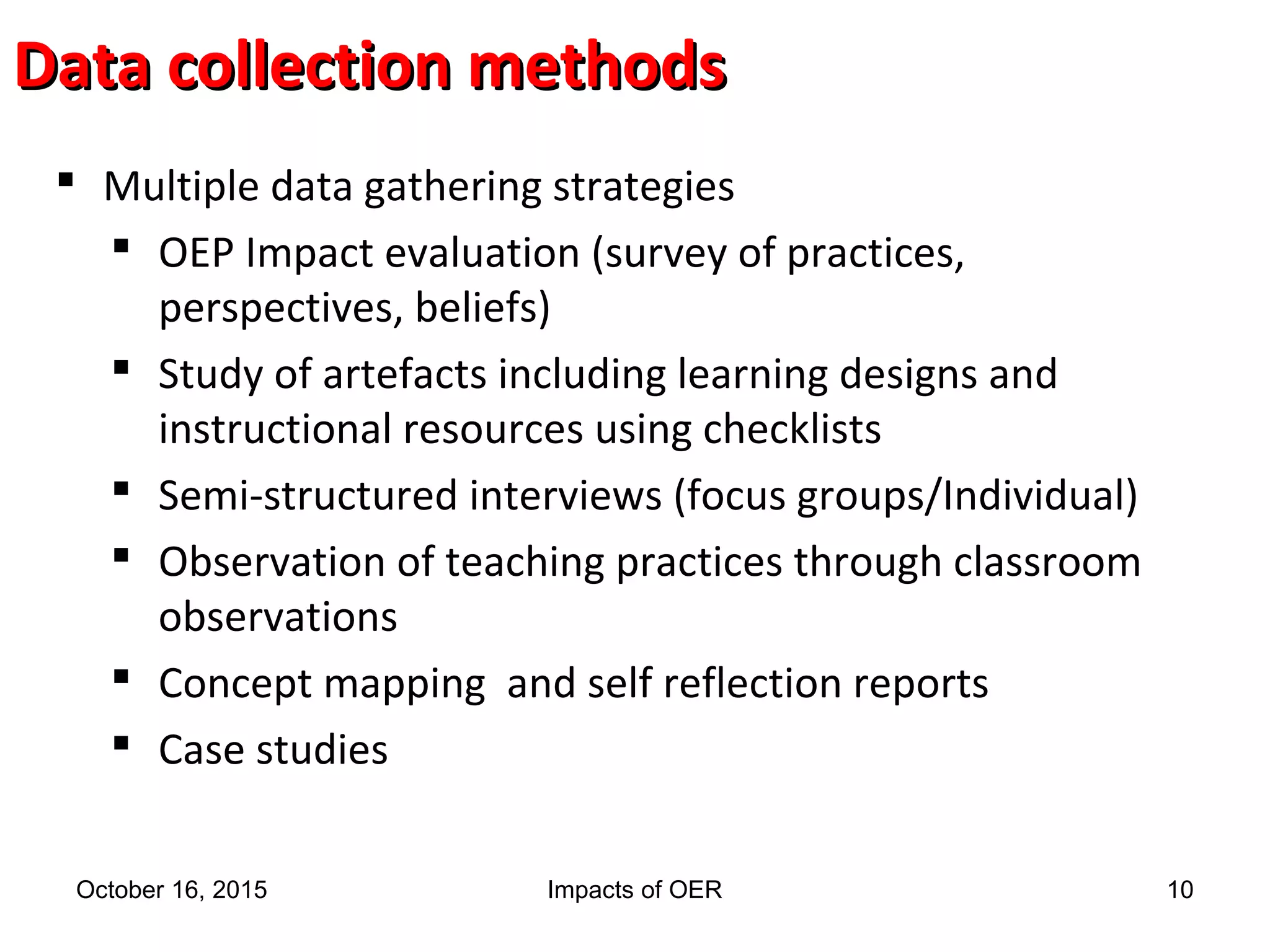 Data collection methodsData collection methods
 Multiple data gathering strategies
 OEP Impact evaluation (survey of practices,
perspectives, beliefs)
 Study of artefacts including learning designs and
instructional resources using checklists
 Semi-structured interviews (focus groups/Individual)
 Observation of teaching practices through classroom
observations
 Concept mapping and self reflection reports
 Case studies
October 16, 2015 Impacts of OER 10
 