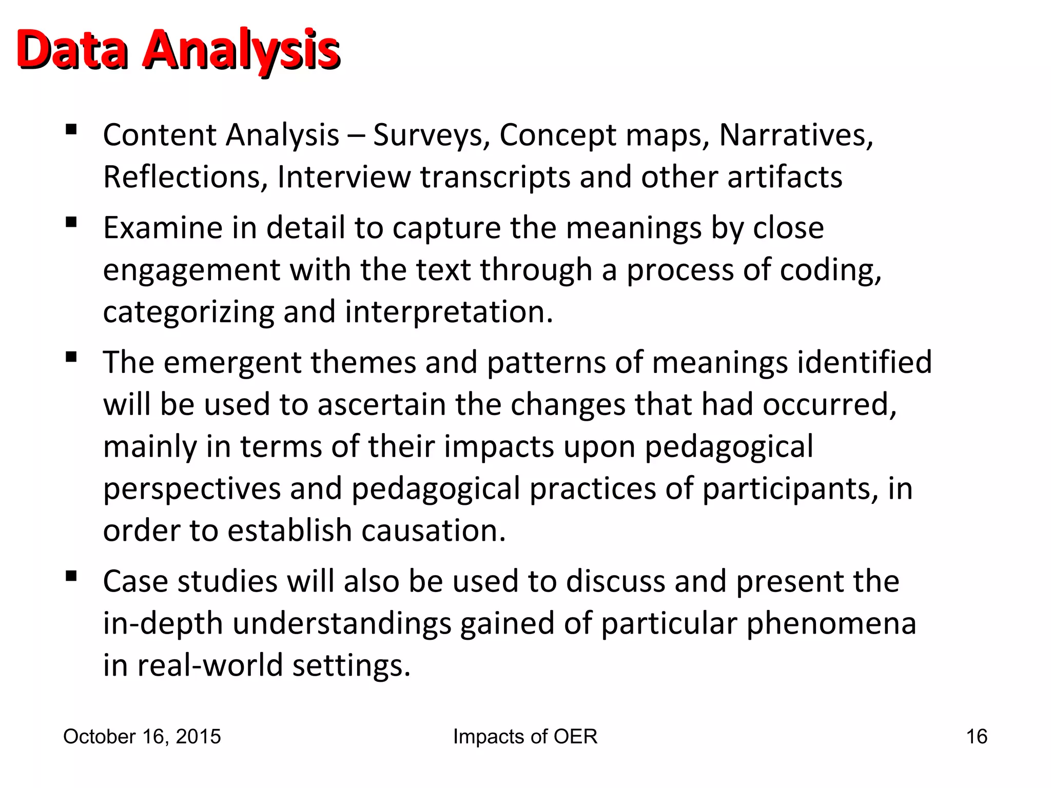 Data AnalysisData Analysis
 Content Analysis – Surveys, Concept maps, Narratives,
Reflections, Interview transcripts and other artifacts
 Examine in detail to capture the meanings by close
engagement with the text through a process of coding,
categorizing and interpretation.
 The emergent themes and patterns of meanings identified
will be used to ascertain the changes that had occurred,
mainly in terms of their impacts upon pedagogical
perspectives and pedagogical practices of participants, in
order to establish causation.
 Case studies will also be used to discuss and present the
in-depth understandings gained of particular phenomena
in real-world settings.
October 16, 2015 Impacts of OER 16
 