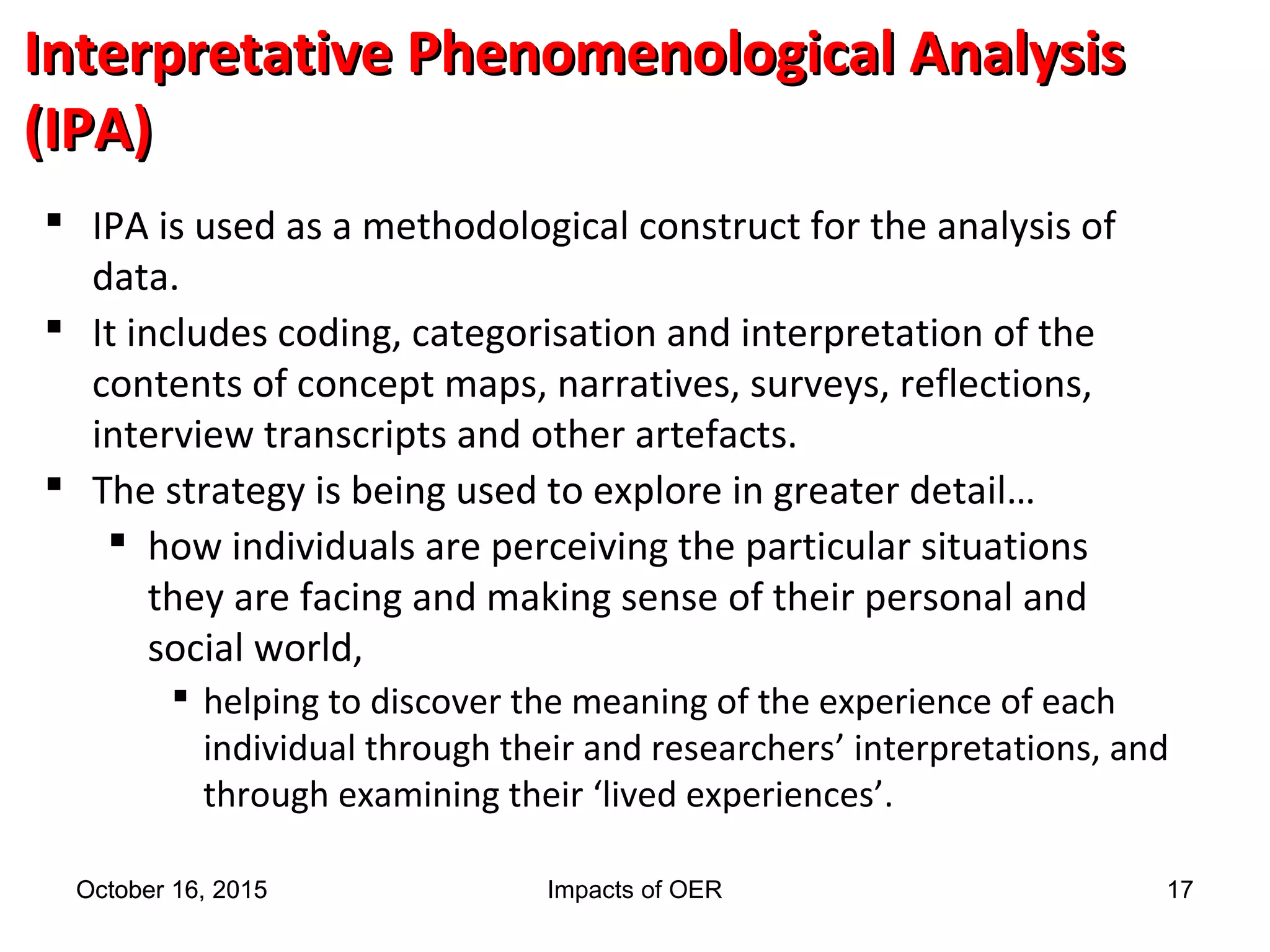 Interpretative Phenomenological AnalysisInterpretative Phenomenological Analysis
(IPA)(IPA)
 IPA is used as a methodological construct for the analysis of
data.
 It includes coding, categorisation and interpretation of the
contents of concept maps, narratives, surveys, reflections,
interview transcripts and other artefacts.
 The strategy is being used to explore in greater detail…
 how individuals are perceiving the particular situations
they are facing and making sense of their personal and
social world,
 helping to discover the meaning of the experience of each
individual through their and researchers’ interpretations, and
through examining their ‘lived experiences’.
October 16, 2015October 16, 2015 Impacts of OER 17
 