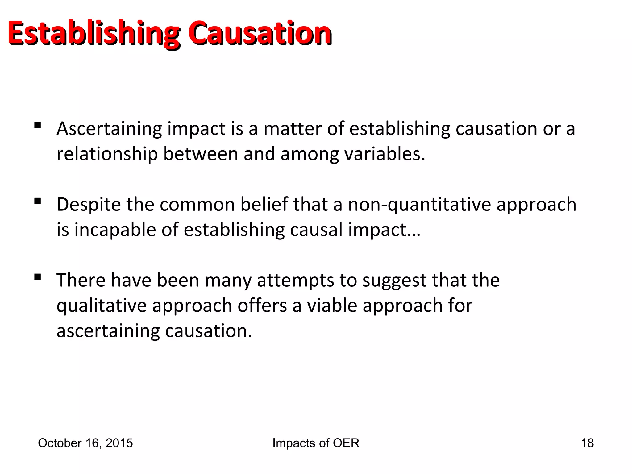 Establishing CausationEstablishing Causation
 Ascertaining impact is a matter of establishing causation or a
relationship between and among variables.
 Despite the common belief that a non-quantitative approach
is incapable of establishing causal impact…
 There have been many attempts to suggest that the
qualitative approach offers a viable approach for
ascertaining causation.
October 16, 2015 Impacts of OER 18
 