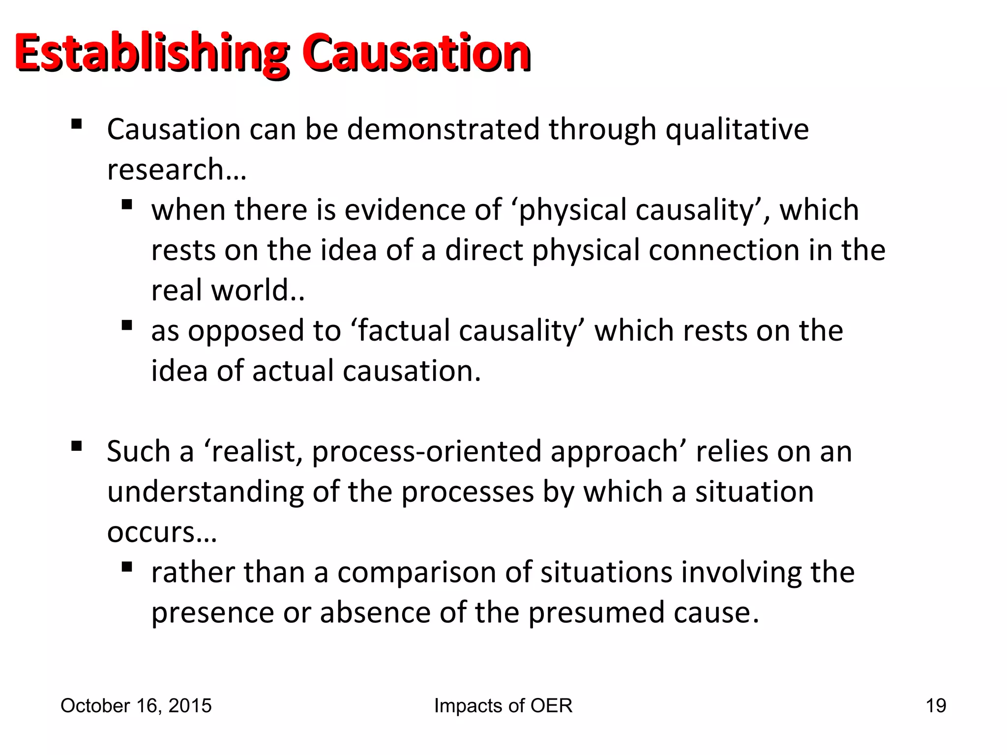Establishing CausationEstablishing Causation
 Causation can be demonstrated through qualitative
research…
 when there is evidence of ‘physical causality’, which
rests on the idea of a direct physical connection in the
real world..
 as opposed to ‘factual causality’ which rests on the
idea of actual causation.
 Such a ‘realist, process-oriented approach’ relies on an
understanding of the processes by which a situation
occurs…
 rather than a comparison of situations involving the
presence or absence of the presumed cause.
October 16, 2015 Impacts of OER 19
 