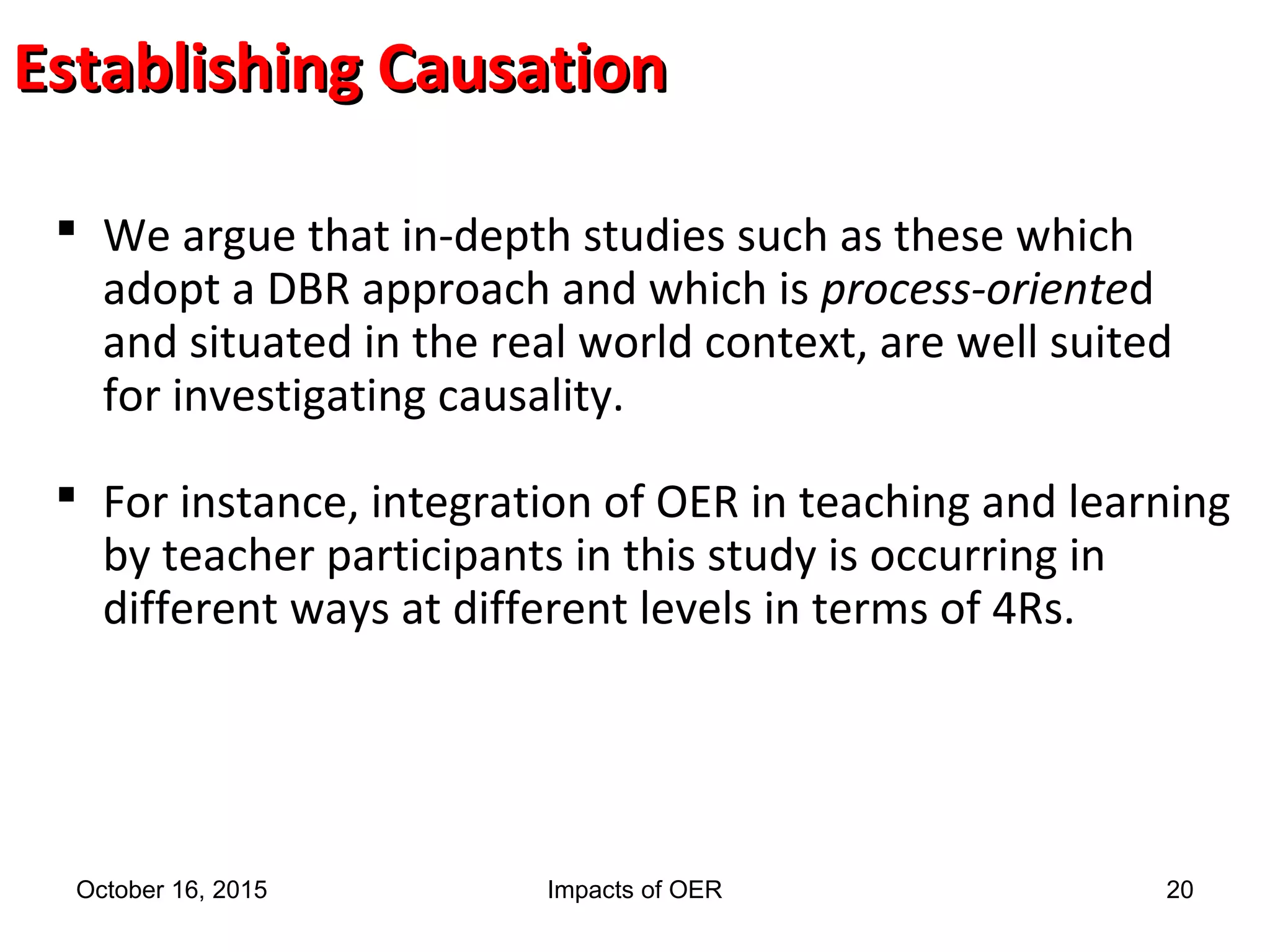 Establishing CausationEstablishing Causation
 We argue that in-depth studies such as these which
adopt a DBR approach and which is process-oriented
and situated in the real world context, are well suited
for investigating causality.
 For instance, integration of OER in teaching and learning
by teacher participants in this study is occurring in
different ways at different levels in terms of 4Rs.
October 16, 2015 Impacts of OER 20
 