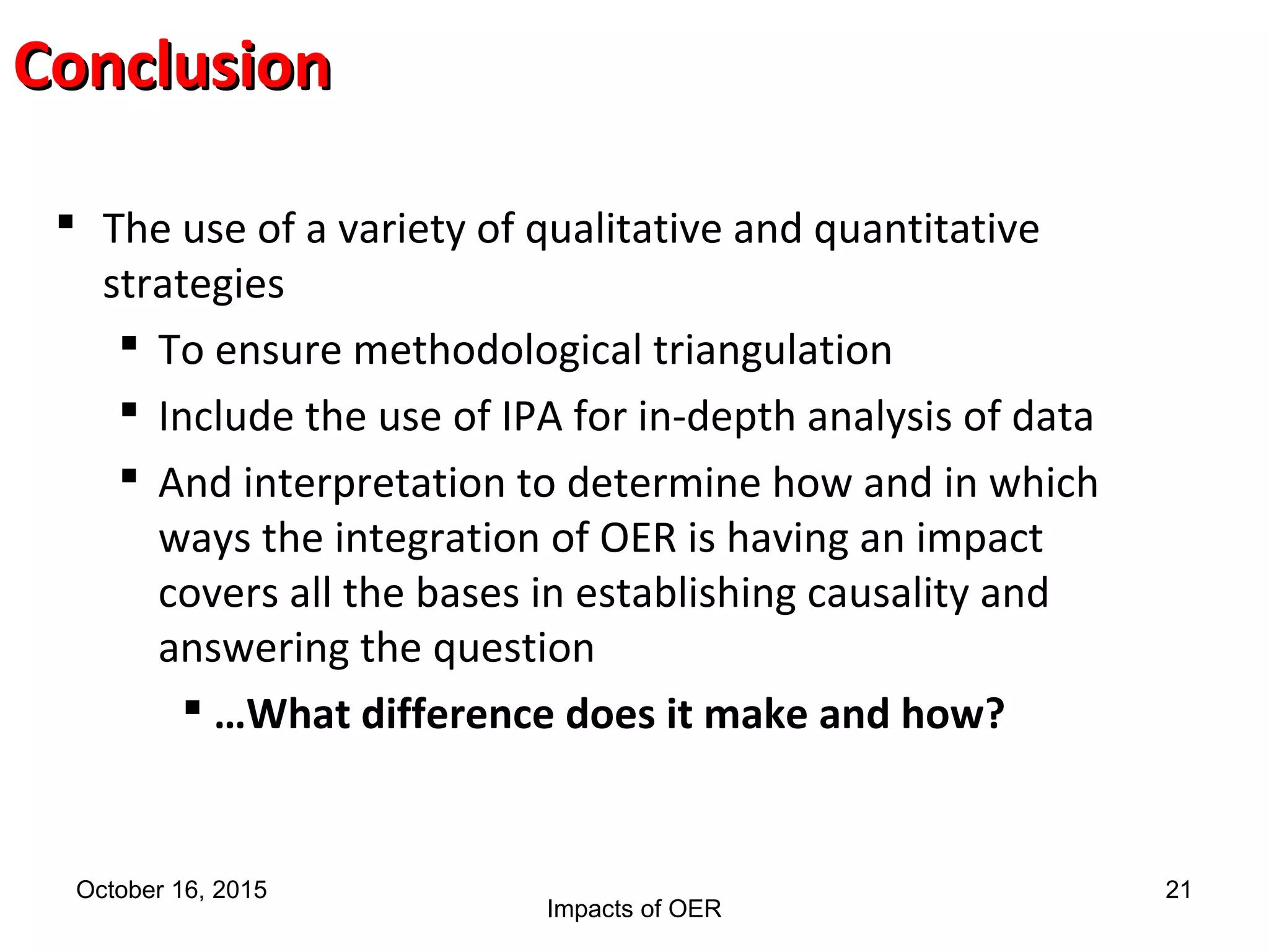 ConclusionConclusion
October 16, 2015
Impacts of OER
21
 The use of a variety of qualitative and quantitative
strategies
 To ensure methodological triangulation
 Include the use of IPA for in-depth analysis of data
 And interpretation to determine how and in which
ways the integration of OER is having an impact
covers all the bases in establishing causality and
answering the question
 …What difference does it make and how?
 