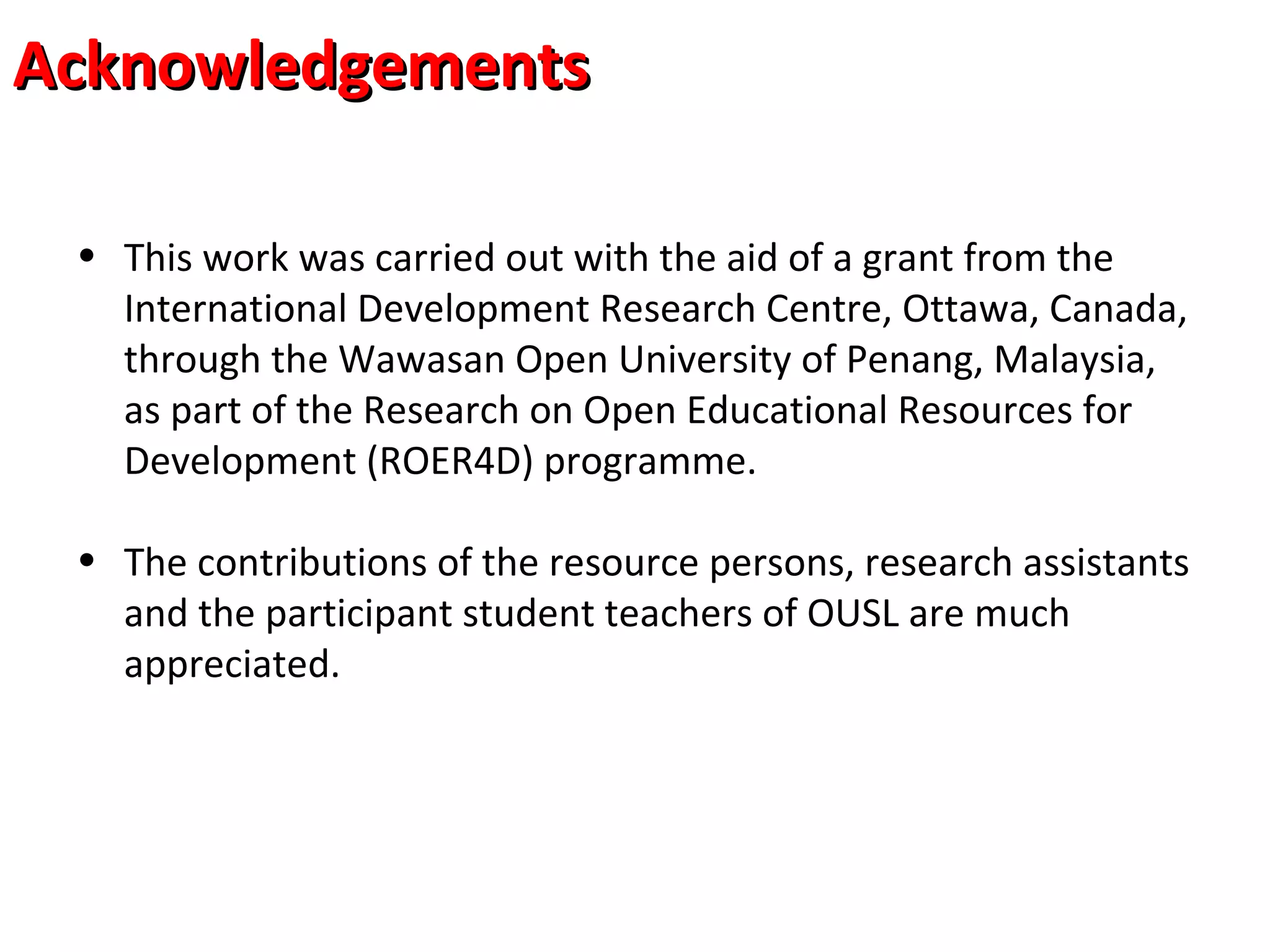 • This work was carried out with the aid of a grant from the
International Development Research Centre, Ottawa, Canada,
through the Wawasan Open University of Penang, Malaysia,
as part of the Research on Open Educational Resources for
Development (ROER4D) programme.
• The contributions of the resource persons, research assistants
and the participant student teachers of OUSL are much
appreciated.
AcknowledgementsAcknowledgements
 