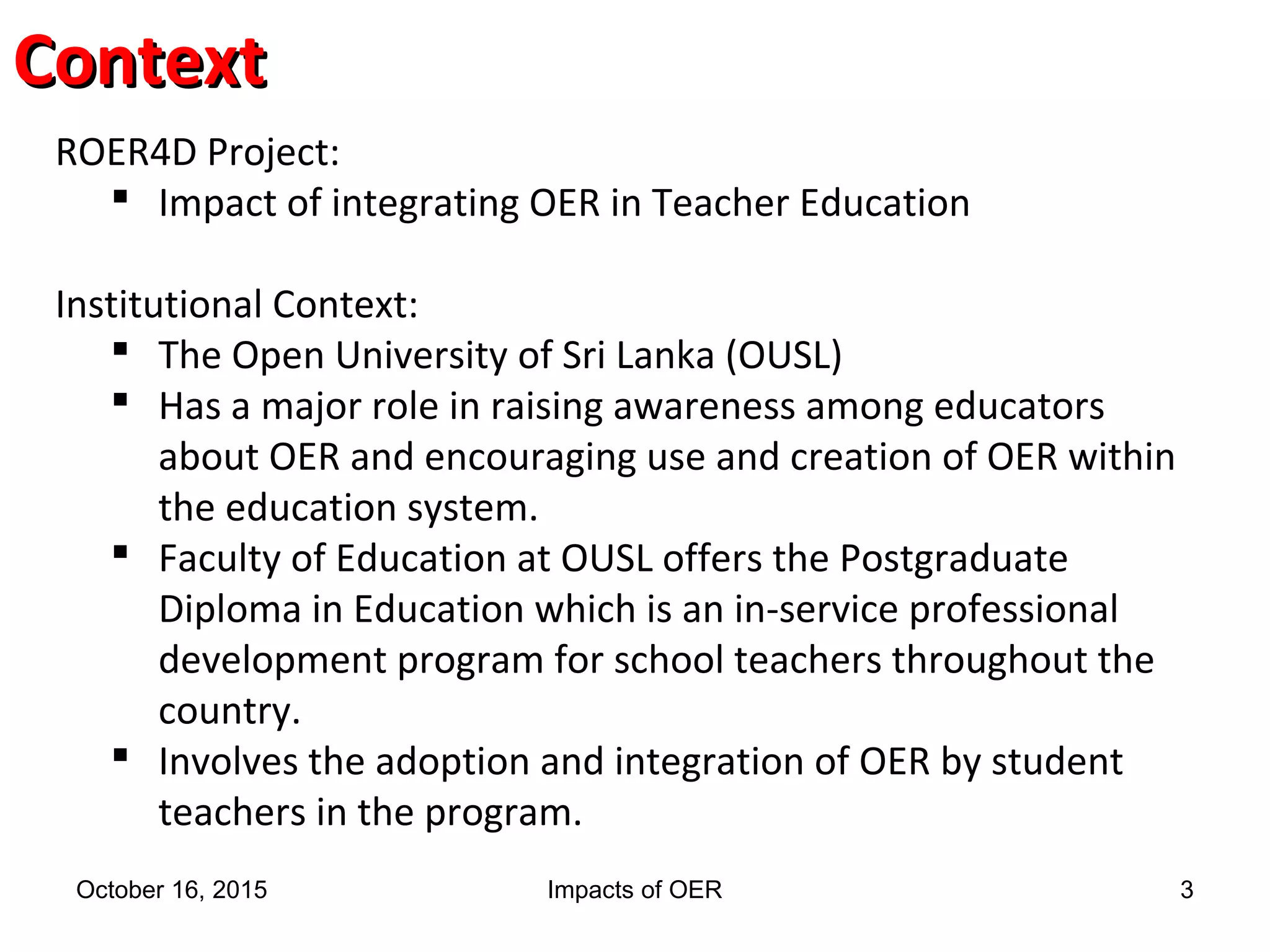 ContextContext
ROER4D Project:
 Impact of integrating OER in Teacher Education
Institutional Context:
 The Open University of Sri Lanka (OUSL)
 Has a major role in raising awareness among educators
about OER and encouraging use and creation of OER within
the education system.
 Faculty of Education at OUSL offers the Postgraduate
Diploma in Education which is an in-service professional
development program for school teachers throughout the
country.
 Involves the adoption and integration of OER by student
teachers in the program.
October 16, 2015 Impacts of OER 3
 
