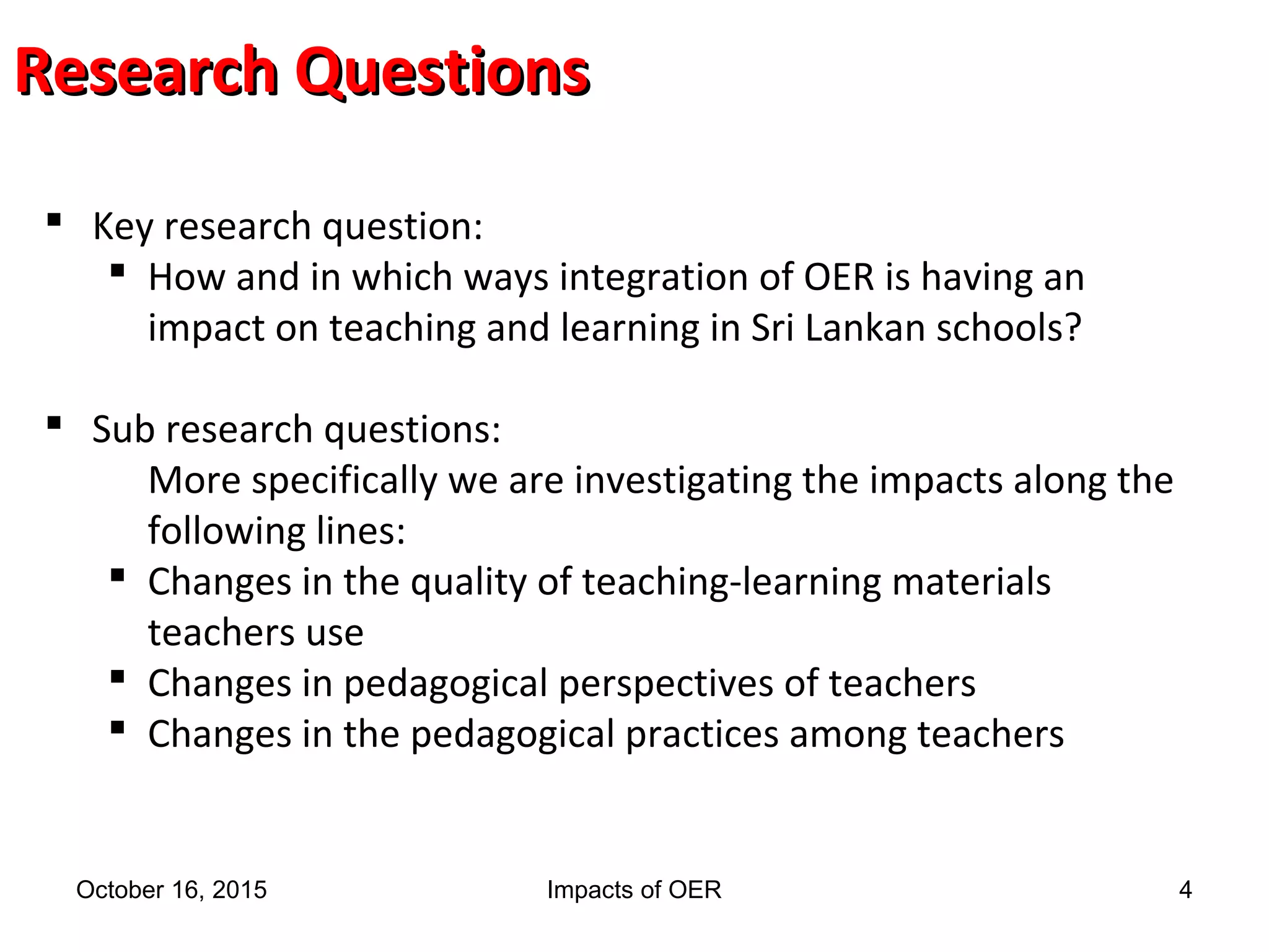 Research QuestionsResearch Questions
 Key research question:
 How and in which ways integration of OER is having an
impact on teaching and learning in Sri Lankan schools?
 Sub research questions:
More specifically we are investigating the impacts along the
following lines:
 Changes in the quality of teaching-learning materials
teachers use
 Changes in pedagogical perspectives of teachers
 Changes in the pedagogical practices among teachers
October 16, 2015 Impacts of OER 4
 
