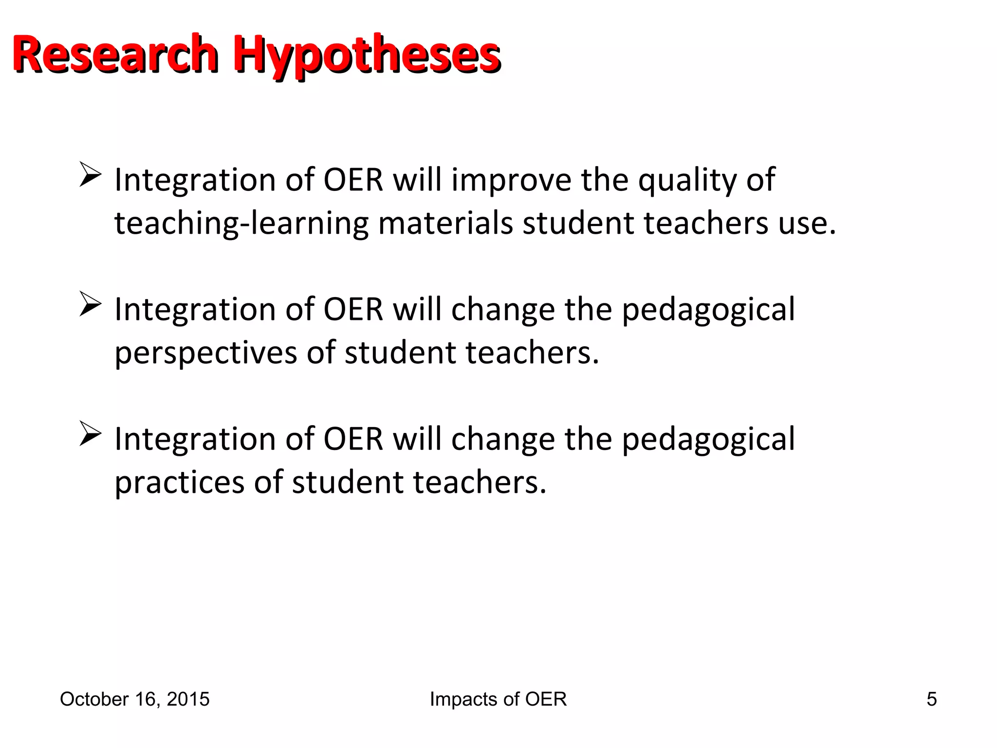 Research HypothesesResearch Hypotheses
 Integration of OER will improve the quality of
teaching-learning materials student teachers use.
 Integration of OER will change the pedagogical
perspectives of student teachers.
 Integration of OER will change the pedagogical
practices of student teachers.
October 16, 2015 Impacts of OER 5
 