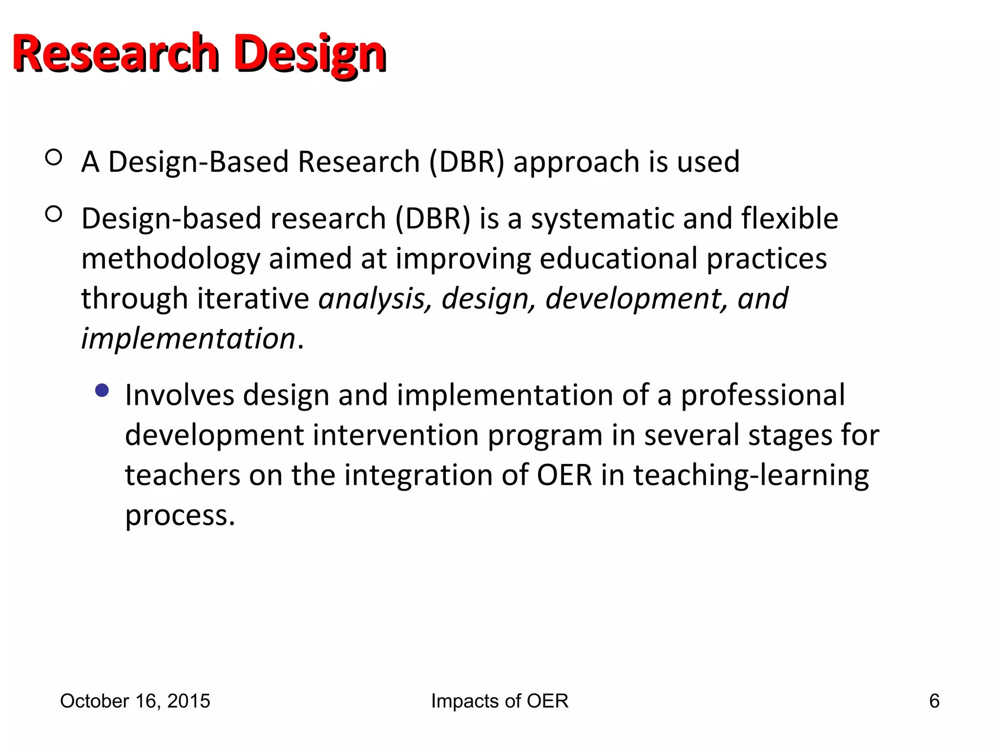 Research DesignResearch Design
 A Design-Based Research (DBR) approach is used
 Design-based research (DBR) is a systematic and flexible
methodology aimed at improving educational practices
through iterative analysis, design, development, and
implementation.
 Involves design and implementation of a professional
development intervention program in several stages for
teachers on the integration of OER in teaching-learning
process.
October 16, 2015 Impacts of OER 6
 