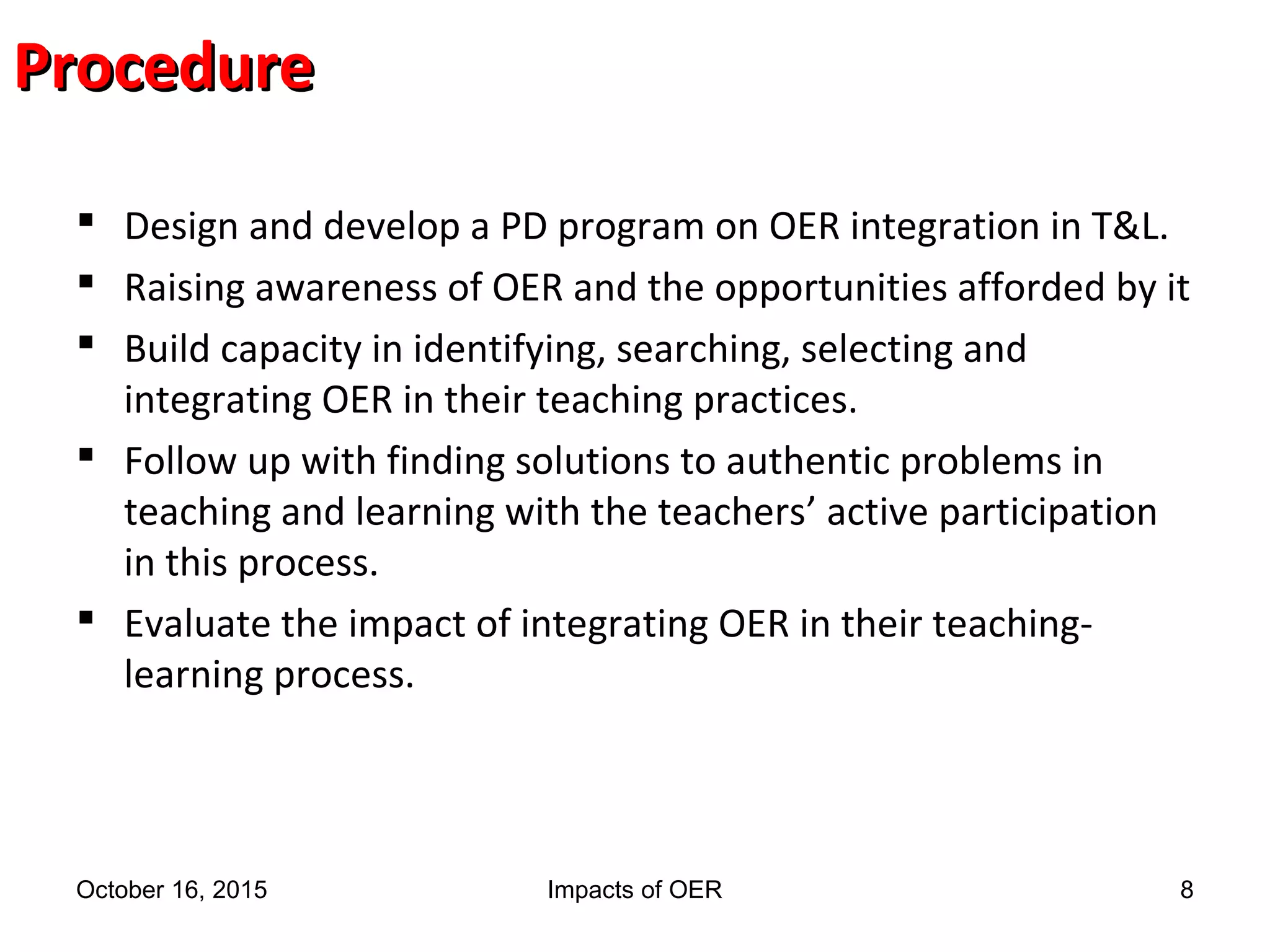 ProcedureProcedure
 Design and develop a PD program on OER integration in T&L.
 Raising awareness of OER and the opportunities afforded by it
 Build capacity in identifying, searching, selecting and
integrating OER in their teaching practices.
 Follow up with finding solutions to authentic problems in
teaching and learning with the teachers’ active participation
in this process.
 Evaluate the impact of integrating OER in their teaching-
learning process.
October 16, 2015 Impacts of OER 8
 