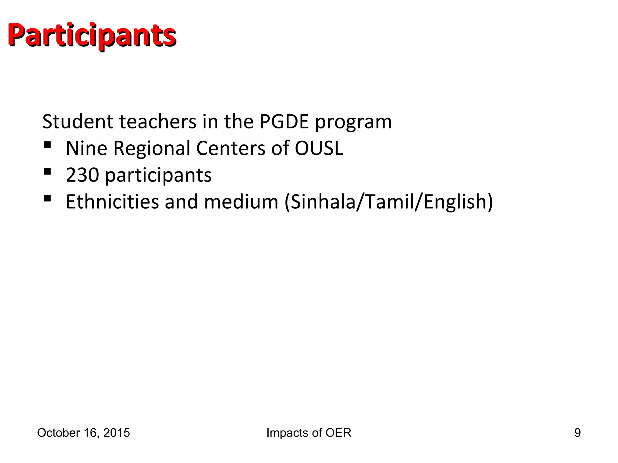 ParticipantsParticipants
Student teachers in the PGDE program
 Nine Regional Centers of OUSL
 230 participants
 Ethnicities and medium (Sinhala/Tamil/English)
October 16, 2015 Impacts of OER 9
 